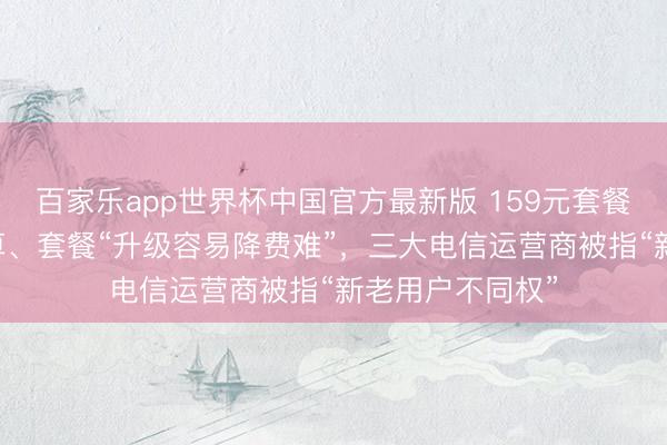 百家乐app世界杯中国官方最新版 159元套餐不如39元的合算、套餐“升级容易降费难”，三大电信运营商被指“新老用户不同权”