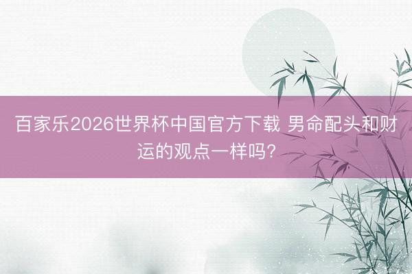 百家乐2026世界杯中国官方下载 男命配头和财运的观点一样吗?