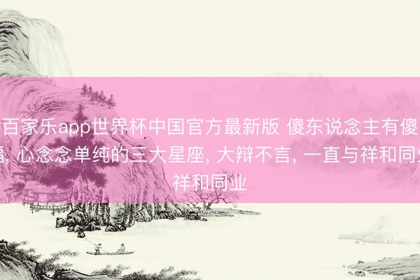 百家乐app世界杯中国官方最新版 傻东说念主有傻福， 心念念单纯的三大星座， 大辩不言， 一直与祥和同业