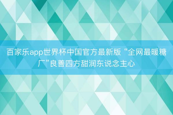 百家乐app世界杯中国官方最新版 “全网最暖糖厂”良善四方甜润东说念主心