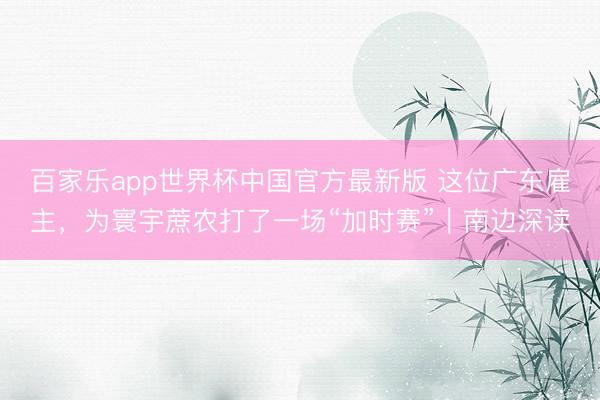 百家乐app世界杯中国官方最新版 这位广东雇主,为寰宇蔗农打了一场“加时赛”|南边深读