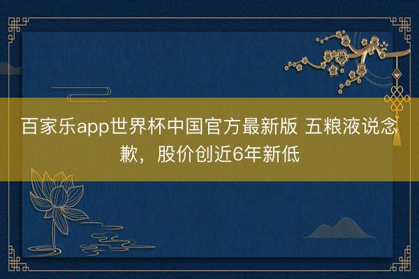 百家乐app世界杯中国官方最新版 五粮液说念歉,股价创近6年新低