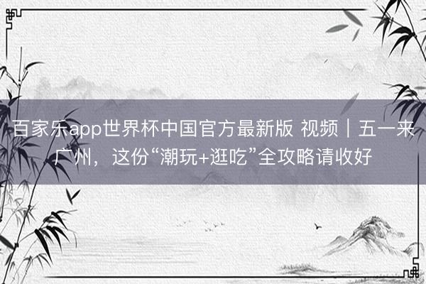 百家乐app世界杯中国官方最新版 视频｜五一来广州，这份“潮玩+逛吃”全攻略请收好