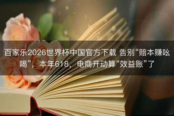 百家乐2026世界杯中国官方下载 告别“赔本赚吆喝”，本年618，电商开动算“效益账”了