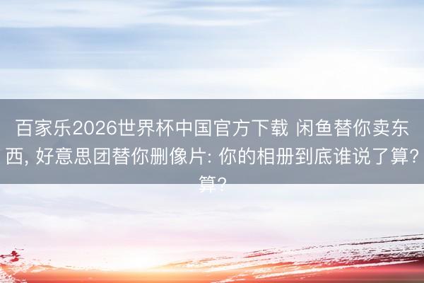 百家乐2026世界杯中国官方下载 闲鱼替你卖东西， 好意思团替你删像片: 你的相册到底谁说了算?