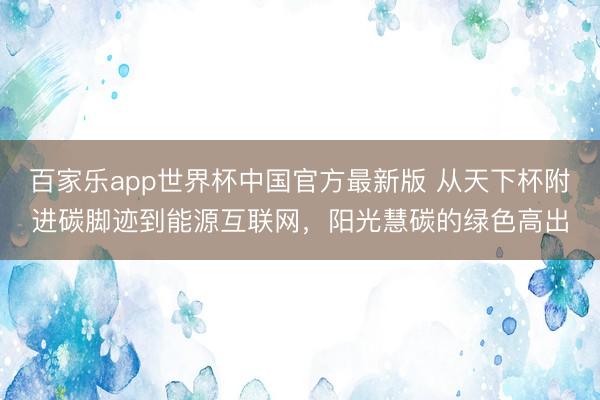 百家乐app世界杯中国官方最新版 从天下杯附进碳脚迹到能源互联网，阳光慧碳的绿色高出